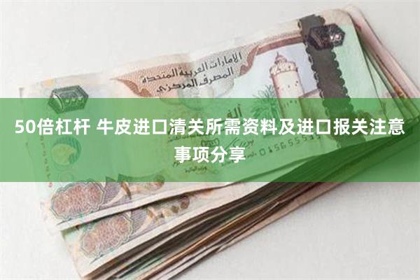 50倍杠杆 牛皮进口清关所需资料及进口报关注意事项分享