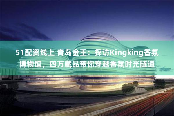 51配资线上 青岛金王：探访Kingking香氛博物馆，四万藏品带你穿越香氛时光隧道