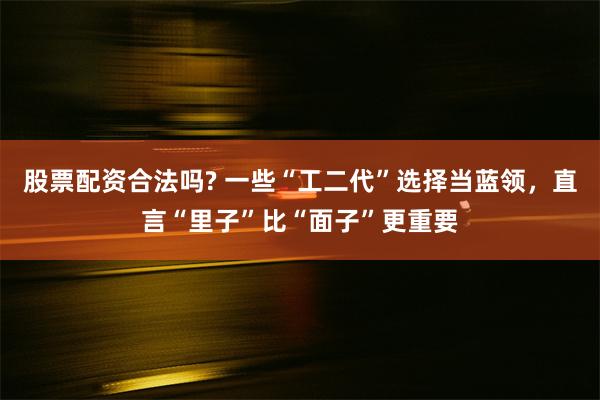 股票配资合法吗? 一些“工二代”选择当蓝领，直言“里子”比“面子”更重要