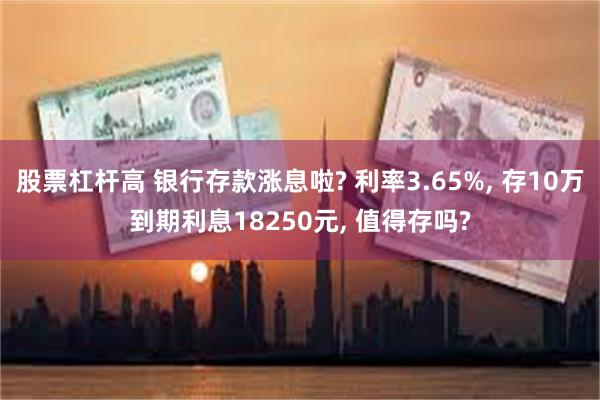 股票杠杆高 银行存款涨息啦? 利率3.65%, 存10万到期利息18250元, 值得存吗?