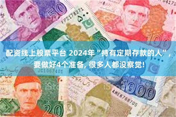 配资线上股票平台 2024年“持有定期存款的人”, 要做好4个准备, 很多人都没察觉!