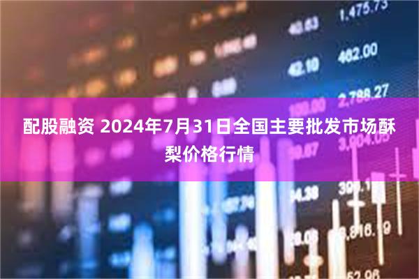 配股融资 2024年7月31日全国主要批发市场酥梨价格行情