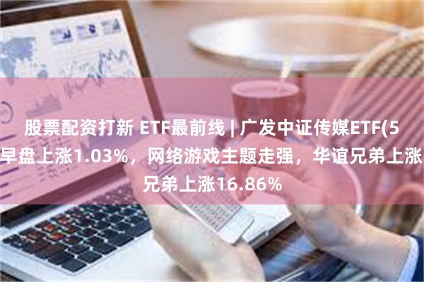 股票配资打新 ETF最前线 | 广发中证传媒ETF(512980)早盘上涨1.03%，网络游戏主题走强，华谊兄弟上涨16.86%