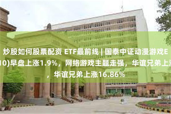 炒股如何股票配资 ETF最前线 | 国泰中证动漫游戏ETF(516010)早盘上涨1.9%，网络游戏主题走强，华谊兄弟上涨16.86%