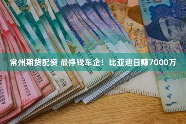 常州期货配资 最挣钱车企！比亚迪日赚7000万